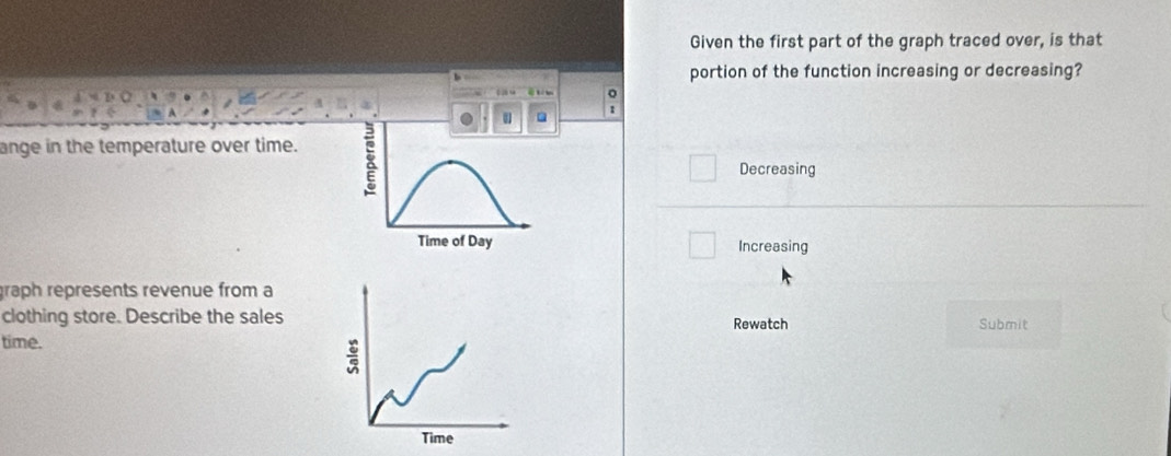 Given the first part of the graph traced over, is that
portion of the function increasing or decreasing?
t 。
●
ange in the temperature over time.
Decreasing
Time of Day Increasing
graph represents revenue from a
clothing store. Describe the sales Rewatch Submit
time.
:
Time