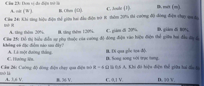 Đơn vị đo điện trở là D. mét (m).
A. oát (W). B. Ohm (Ω). C. Joule (J).
Câu 24: Khi tăng hiệu điện thế giữa hai đầu điện trở R thêm 20% thì cường độ dòng điện chạy qua đệ
trở R D. giảm đi 80%.
A. tăng thêm 20%, B. tăng thêm 120%. C. giảm đi 20%.
Câu 25: Đồ thị biểu diễn sự phụ thuộc của cường độ dòng điện vào hiệu điện thế giữa hai đầu dây đễ
không có đặc điểm nào sau đây?
A. Là một đường thắng. B. Đi qua gốc tọa độ.
C. Hướng lên. D. Song song với trục tung.
Câu 26: Cường độ dòng điện chạy qua điện trở R=6Omega là 0,6 A. Khi đó hiệu điện thế giữa hai đầu điện
trở là
A. 3, 6 V. B. 36 V. C. 0, 1 V. D. 10 V.