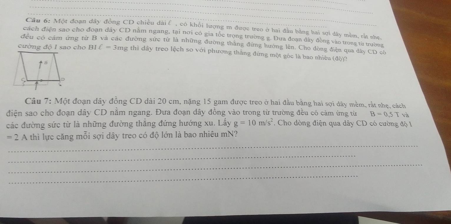 Một đoạn dây đồng CD chiều dài l , có khối lượng m được treo ở hai đầu bằng hai sợi dây mềm, rất nhẹ,
cách điện sao cho đoạn dây CD nằm ngang, tại nơi có gia tốc trọng trường g. Đưa đoạn dây đồng vào trong từ trường
đều có cảm ứng từ B và các đường sức từ là những đường thăng đứng hướng lên. Cho dòng điện qua dây CD có
cường độ I sao cho BIell =3mg thì dây treo lệch so với phương thằng đứng một góc là bao nhiêu (độ)?
Câu 7: Một đoạn dây đồng CD dài 20 cm, nặng 15 gam được treo ở hai đầu bằng hai sợi dây mềm, rất nhẹ, cách
điện sao cho đoạn dây CD nằm ngang. Đưa đoạn dây đồng vào trong từ trường đều có cảm ứng từ B=0,5T và
các đường sức từ là những đường thắng đứng hướng xu. Lấy g=10m/s^2. Cho dòng điện qua dây CD có cường độ I
_
=2A thì lực căng mỗi sợi dây treo có độ lớn là bao nhiêu mN?
_
_
_