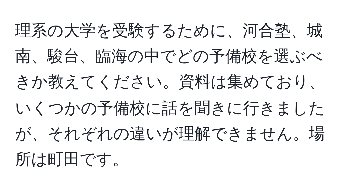 理系の大学を受験するために、河合塾、城南、駿台、臨海の中でどの予備校を選ぶべきか教えてください。資料は集めており、いくつかの予備校に話を聞きに行きましたが、それぞれの違いが理解できません。場所は町田です。