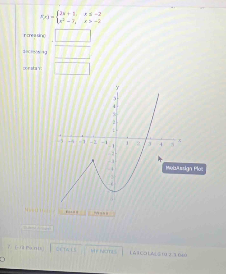 f(x)=beginarrayl 2x+1,x≤ -2 x^2-7,x>-2endarray.
increasing 8.881
decreasing □ 
constant
gn Plot
t H el Read It Wstch B
7. [-/3 Points) DETAIES MY NOTES LARCOLALG10 2.3 040