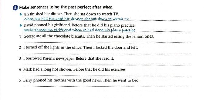 Make sentences using the past perfect after when. 
Jan finished her dinner. Then she sat down to watch TV. 
When Jan had finished her dinner she sat down to watch TV_ 
David phoned his girlfriend. Before that he did his piano practice. 
David phoned his girlfriend when he had done his piano practice _ 
1 George ate all the chocolate biscuits. Then he started eating the lemon ones. 
_ 
2 I turned off the lights in the office. Then I locked the door and left. 
_ 
3 I borrowed Karen's newspaper. Before that she read it. 
_ 
4 Mark had a long hot shower. Before that he did his exercises. 
_ 
5 Barry phoned his mother with the good news. Then he went to bed. 
_