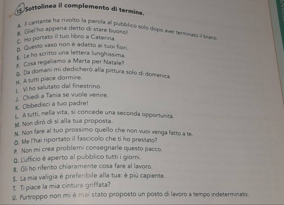 Sottolinea il complemento di termine. 
A. Il cantante ha rivolto la parola al pubblico solo dopo aver terminato il brano. 
B. Gliel'ho appena detto di stare buono! 
C. Ho portato il tuo libro a Caterina. 
D. Questo vaso non è adatto ai tuoi fiori. 
E. Le ho scritto una lettera lunghissima. 
F. Cosa regaliamo a Marta per Natale? 
G. Da domani mi dedicherò alla pittura solo di domenica. 
H. A tutti piace dormire. 
I, Vi ho salutato dal finestrino. 
J. Chiedi a Tania se vuole venire. 
K. Obbedisci a tuo padre! 
L. A tutti, nella vita, si concede una seconda opportunità. 
M. Non dirò di sì alla tua proposta. 
N. Non fare al tuo prossimo quello che non vuoi venga fatto a te. 
0. Me l'hai riportato il fascicolo che ti ho prestato? 
P. Non mi crea problemi consegnarle questo pacco. 
Q. L'ufficio è aperto al pubblico tutti i giorni. 
R. Gli ho riferito chiaramente cosa fare al lavoro. 
S. La mia valigia è preferibile alla tua: è più capiente. 
T. Ti piace la mia cintura griffata? 
U. Purtroppo non mi è mai stato proposto un posto di lavoro a tempo indeterminato.