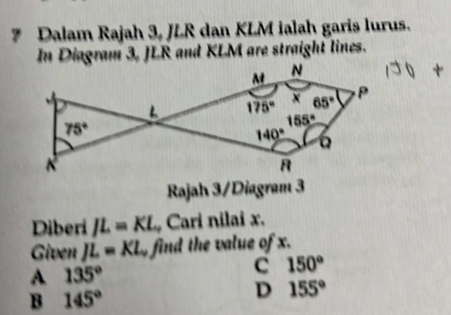 Dalam Rajah 3, JLR dan KLM ialah garis lurus.
In Diagram 3, JLR and KLM are straight lines.
M N
175° 65° P
75°
155°
140°
K
R
Rajah 3/Diagram 3
Diberi JL=KL Cari nilai x.
Given JL=KL find the value of x.
A 135°
C 150°
B 145°
D 155°