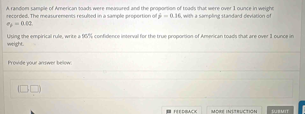 A random sample of American toads were measured and the proportion of toads that were over 1 ounce in weight 
recorded. The measurements resulted in a sample proportion of hat p=0.16 , with a sampling standard deviation of
sigma _hat p=0.02. 
Using the empirical rule, write a 95% confidence interval for the true proportion of American toads that are over 1 ounce in 
weight. 
Provide your answer below:
(□ ,□ )
FEEDBACK MORE INSTRUCTION SUBMIT