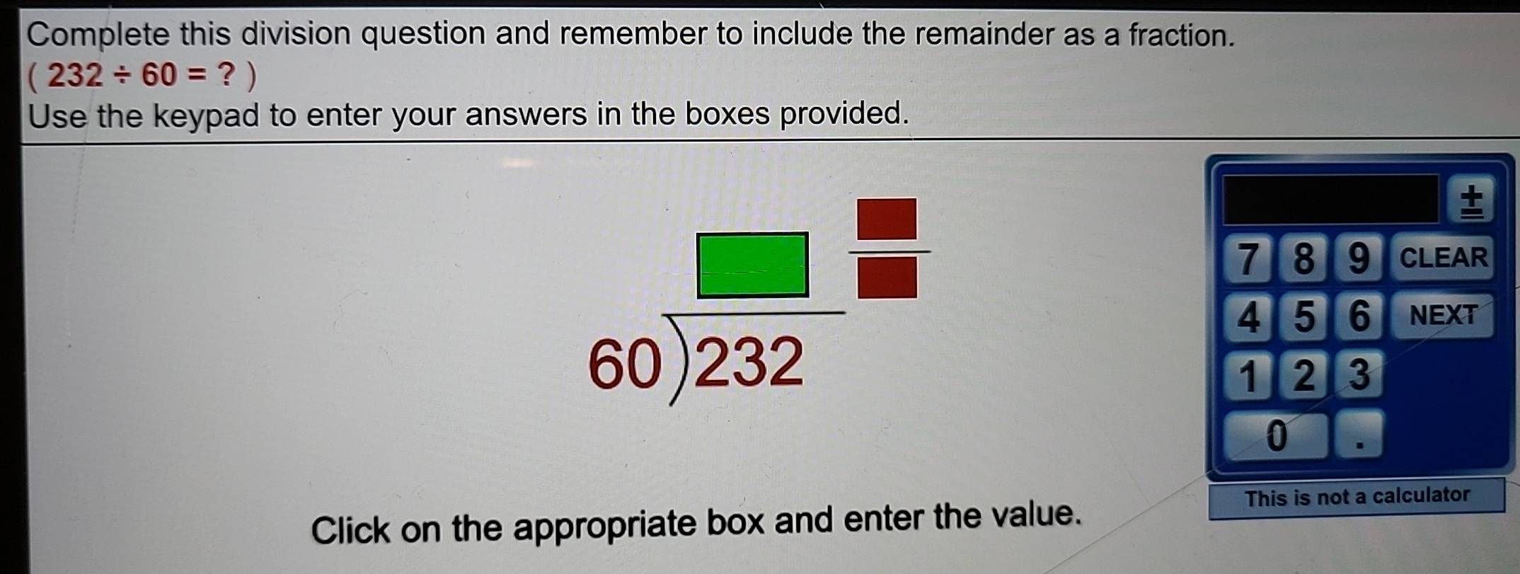 Complete this division question and remember to include the remainder as a fraction.
(232/ 60= ？ ) 
Use the keypad to enter your answers in the boxes provided.
beginarrayr □  60encloselongdiv 232endarray =
±
7 8 9 CLEAR
4 5 6 NEXT
1 2 3
0
Click on the appropriate box and enter the value. 
This is not a calculator