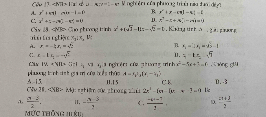 ∠ NB>Hai số u=m; v=1-m là nghiệm của phương trình nào dưới đây?
B.
A. x^2+m(1-m)x-1=0 x^2+x-m(1-m)=0.
C. x^2+x+m(1-m)=0 D. x^2-x+m(1-m)=0
Câu 18. ∠ NB> Cho phương trình x^2+(sqrt(3)-1)x-sqrt(3)=0. Không tính Δ , giải phương
trình tìm nghiệm x_1;x_2 là:
A. x_1=-1; x_2=sqrt(3) B. x_1=1; x_2=sqrt(3)-1
C. x_1=1;x_2=-sqrt(3) D. x_1=1;x_2=sqrt(3)
Câu 19. ∠ NB> Gọi x_1 và x_2 là nghiệm của phương trình x^2-5x+3=0.Không giải
phương trình tính giá trị của biểu thức A=x_1x_2(x_1+x_2).
A. -15. B. 15 C. 8. D. -8
Câu 20. ∠ NB> Một nghiệm của phương trình 2x^2-(m-1)x+m-3=0 là:
A.  (m-3)/2 . - (m-3)/2   (-m-3)/2 .  (m+3)/2 
B.
C.
D.
MứC THÔNG HIÊU: