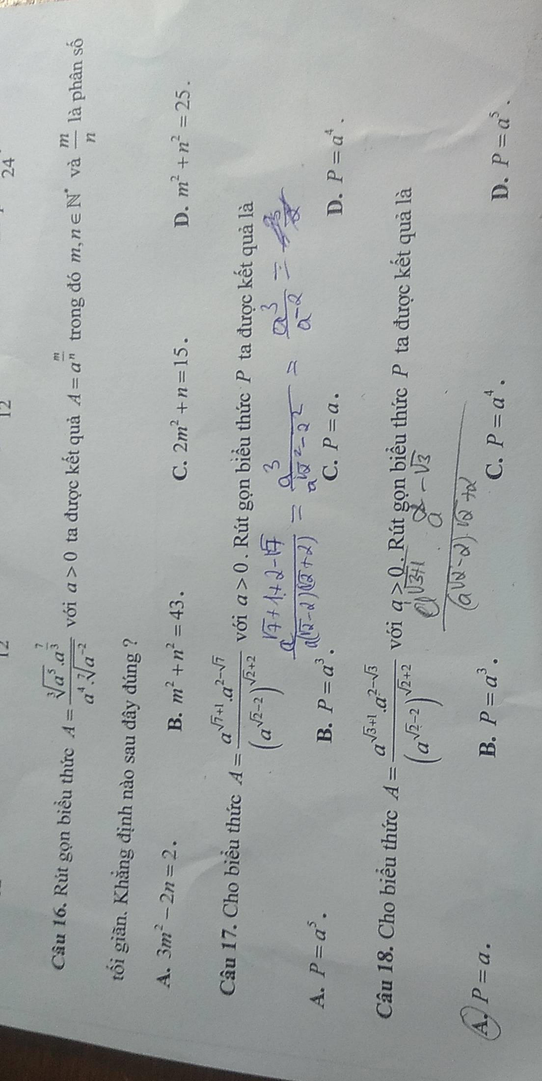 12
12
24
Câu 16. Rút gọn biểu thức A=frac sqrt[3](a^5)· a^(frac 7)3a^4· sqrt[7](a^(-2)) với a>0 ta được kết quả A=a^(frac m)n trong đó m,n∈ N^* và  m/n  là phân số
tối giãn. Khẳng định nào sau đây đúng ?
A. 3m^2-2n=2. 2m^2+n=15.
B. m^2+n^2=43. C. D. m^2+n^2=25. 
Câu 17. Cho biểu thức A=frac a^(sqrt(7)+1).a^(2-sqrt(7))(a^(sqrt(2)-2))^sqrt(2)+2 với a>0 Rút gọn biểu thức P ta được kết quả là
A. P=a^5.
B. P=a^3.
C. P=a. D. P=a^4. 
Câu 18. Cho biểu thức A=frac a^(sqrt(3)+1)a^(2-sqrt(3))(a^(sqrt(2)-2))^sqrt(2)+2 với a>0. Rút gọn biểu thức P ta được kết quả là
B.
A. P=a. P=a^3. P=a^4. D. P=a^5. 
C.