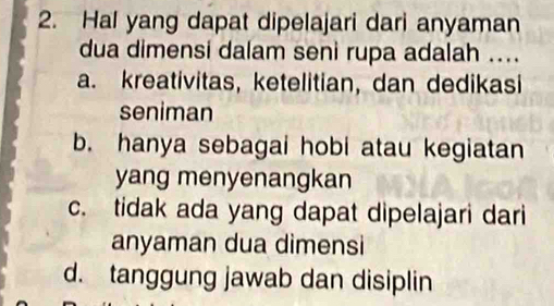 Hal yang dapat dipelajari dari anyaman
dua dimensi dalam seni rupa adalah ....
a. kreativitas, ketelitian, dan dedikasi
seniman
b. hanya sebagai hobi atau kegiatan
yang menyenangkan
c. tidak ada yang dapat dipelajari dari
anyaman dua dimensi
d. tanggung jawab dan disiplin