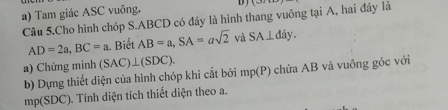 Tam giác ASC vuông. b)(3A 
Câu 5.Cho hình chóp S. ABCD có đáy là hình thang vuông tại A, hai đáy là
AD=2a, BC=a. Biết AB=a, SA=asqrt 2^, và SA⊥ day. 
a) Chứng minh (SAC)⊥ (SDC). 
b) Dựng thiết diện của hình chóp khi cắt bởi mp(P) chứa AB và vuông góc với
mp(SDC) 0. Tính diện tích thiết diện theo a.