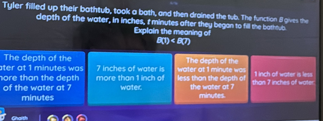 Tyler filled up their bathtub, took a bath, and then drained the tub. The function 8 gives the
depth of the water, in inches, t minutes after they began to fill the bathtub.
Explain the meaning of
B(1)
The depth of the The depth of the
ater at 1 minutes was . 7 inches of water is water at 1 minute was 1 inch of water is less
nore than the depth more than 1 inch of less than the depth of than 7 inches of water.
of the water at 7 water. the water at 7
minutes minutes.
Ghaith