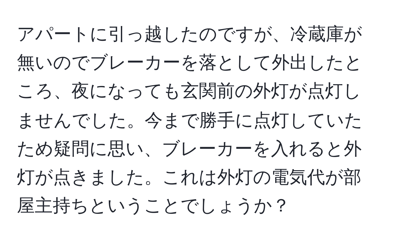 アパートに引っ越したのですが、冷蔵庫が無いのでブレーカーを落として外出したところ、夜になっても玄関前の外灯が点灯しませんでした。今まで勝手に点灯していたため疑問に思い、ブレーカーを入れると外灯が点きました。これは外灯の電気代が部屋主持ちということでしょうか？