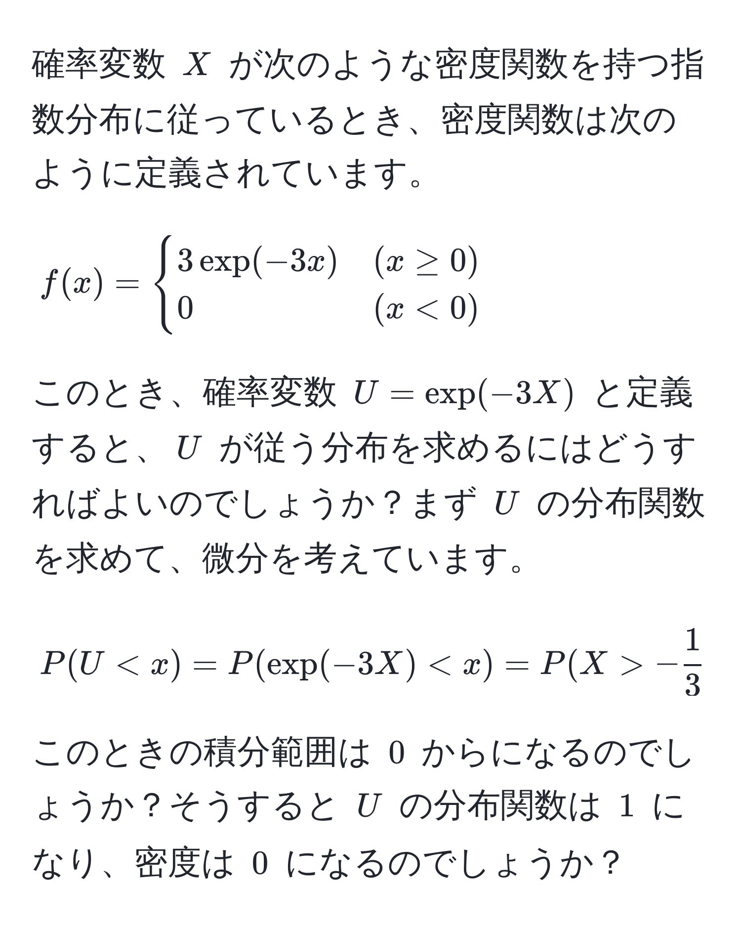 確率変数 $X$ が次のような密度関数を持つ指数分布に従っているとき、密度関数は次のように定義されています。  
[ f(x) = begincases 
3 exp(-3x) & (x ≥ 0) 
0 & (x < 0) 
endcases ]  
このとき、確率変数 $U = exp(-3X)$ と定義すると、$U$ が従う分布を求めるにはどうすればよいのでしょうか？まず $U$ の分布関数を求めて、微分を考えています。  
[ P(U < x) = P(exp(-3X) < x) = P(X > - 1/3  log x) ]  
このときの積分範囲は $0$ からになるのでしょうか？そうすると $U$ の分布関数は $1$ になり、密度は $0$ になるのでしょうか？