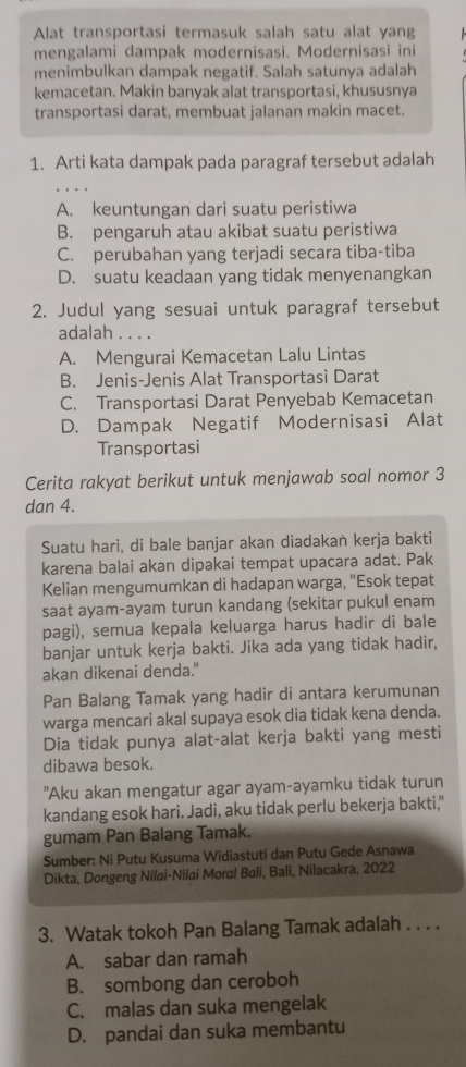 Alat transportasi termasuk salah satu alat yang
mengalami dampak modernisasi. Modernisasi ini
menimbulkan dampak negatif. Salah satunya adalah
kemacetan. Makin banyak alat transportasi, khususnya
transportasi darat, membuat jalanan makin macet.
1. Arti kata dampak pada paragraf tersebut adalah
A. keuntungan dari suatu peristiwa
B. pengaruh atau akibat suatu peristiwa
C. perubahan yang terjadi secara tiba-tiba
D. suatu keadaan yang tidak menyenangkan
2. Judul yang sesuai untuk paragraf tersebut
adalah . . . .
A. Mengurai Kemacetan Lalu Lintas
B. Jenis-Jenis Alat Transportasi Darat
C. Transportasi Darat Penyebab Kemacetan
D. Dampak Negatif Modernisasi Alat
Transportasi
Cerita rakyat berikut untuk menjawab soal nomor 3
dan 4.
Suatu hari, di bale banjar akan diadakan kerja bakti
karena balai akan dipakai tempat upacara adat. Pak
Kelian mengumumkan di hadapan warga, "Esok tepat
saat ayam-ayam turun kandang (sekitar pukul enam
pagi), semua kepala keluarga harus hadir di bale
banjar untuk kerja bakti. Jika ada yang tidak hadir,
akan dikenai denda."
Pan Balang Tamak yang hadir di antara kerumunan
warga mencari akal supaya esok dia tidak kena denda.
Dia tidak punya alat-alat kerja bakti yang mesti
dibawa besok.
"Aku akan mengatur agar ayam-ayamku tidak turun
kandang esok hari. Jadi, aku tidak perlu bekerja bakti,"
gumam Pan Balang Tamak.
Sumber: Ni Putu Kusuma Widiastuti dan Putu Gede Asnawa
Dikta, Dongeng Nilai-Nilai Moral Bali, Bali, Nilacakra, 2022
3. Watak tokoh Pan Balang Tamak adalah . . . .
A. sabar dan ramah
B. sombong dan ceroboh
C. malas dan suka mengelak
D. pandai dan suka membantu