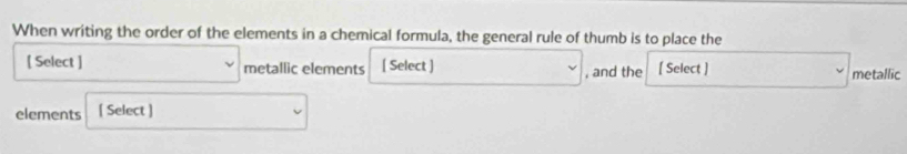 When writing the order of the elements in a chemical formula, the general rule of thumb is to place the 
[ Select ] metallic elements [ Select ] , and the [ Select ] metallic 
elements [ Select ]