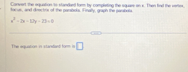 Convert the equation to standard form by completing the square on x. Then find the vertex, 
focus, and directrix of the parabola. Finally, graph the parabola.
x^2-2x-12y-23=0
The equation in standard form is □