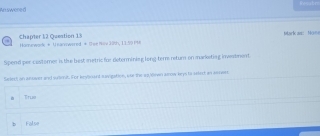 Arswered
Chapter 12 Question 13 Mark an: Mo=
Hannework # U narewered # G we Hilv 38th, 11:59 P98
Spend per castorer is the best metric for determining long-ter retur on markoting inwatment
Select on answer and suamit. For kevinant savigation, asr the ao/dawn alow keys to sslist an answes
Truo
False