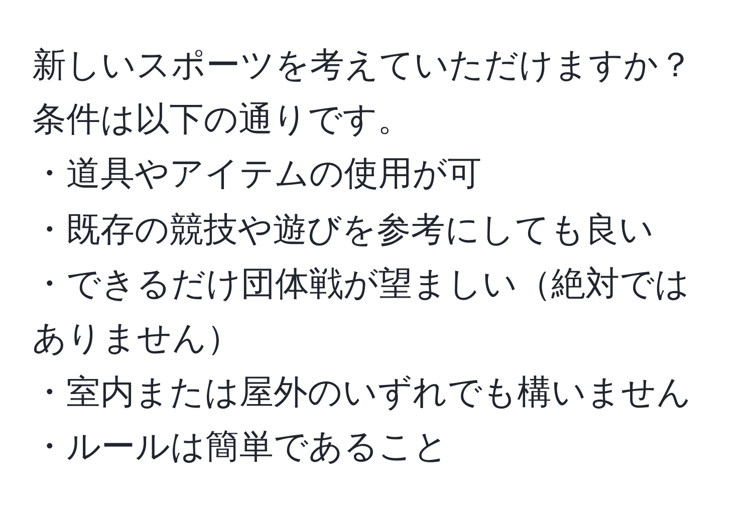 新しいスポーツを考えていただけますか？条件は以下の通りです。  
・道具やアイテムの使用が可  
・既存の競技や遊びを参考にしても良い  
・できるだけ団体戦が望ましい絶対ではありません  
・室内または屋外のいずれでも構いません  
・ルールは簡単であること