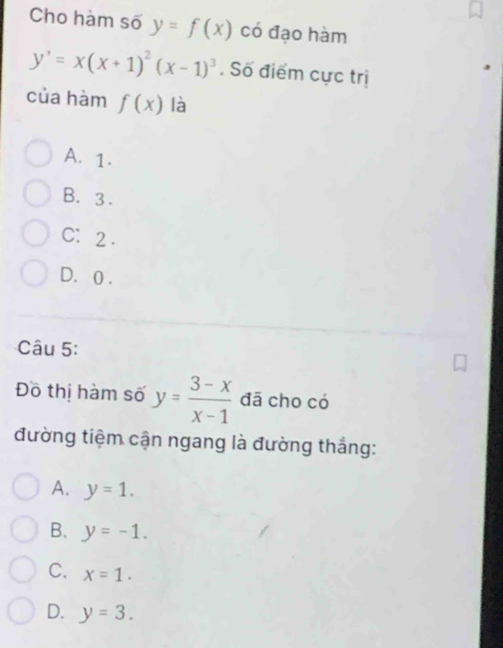 Cho hàm số y=f(x) có đạo hàm
y'=x(x+1)^2(x-1)^3. Số điểm cực trị
của hàm f(x) là
A. 1.
B. 3.
C： 2.
D. 0.
Câu 5:
Đồ thị hàm số y= (3-x)/x-1  đā cho có
đường tiệm cận ngang là đường thắng:
A. y=1.
B. y=-1.
C. x=1.
D. y=3.