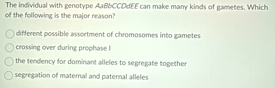 The individual with genotype AaBbCCDdEE can make many kinds of gametes. Which
of the following is the major reason?
different possible assortment of chromosomes into gametes
crossing over during prophase I
the tendency for dominant alleles to segregate together
segregation of maternal and paternal alleles