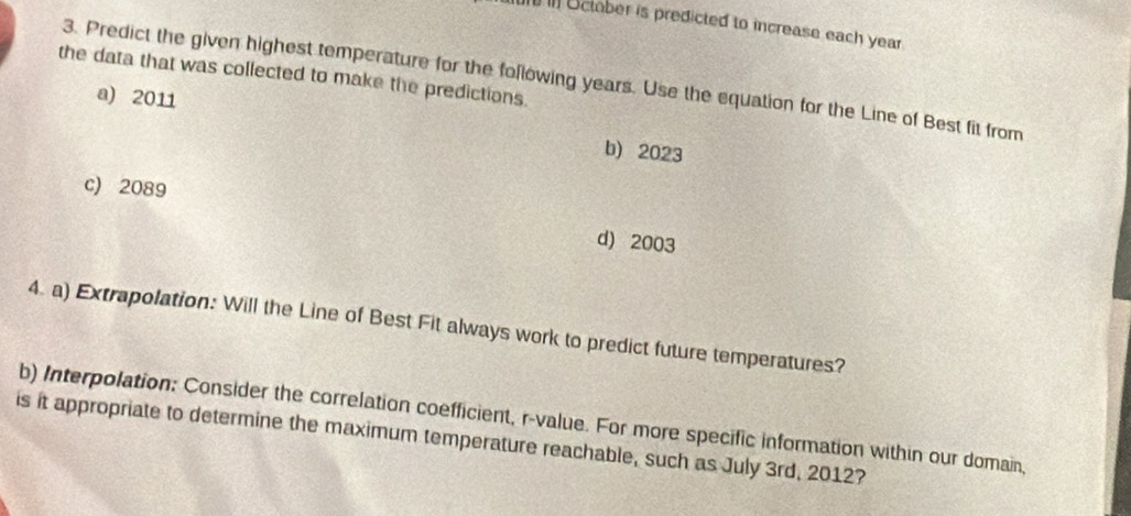 October is predicted to increase each year.
the data that was collected to make the predictions.
3. Predict the given highest temperature for the following years. Use the equation for the Line of Best fit from
a) 2011
b) 2023
c) 2089
d) 2003
4. a) Extrapolation: Will the Line of Best Fit always work to predict future temperatures?
b) Interpolation: Consider the correlation coefficient, r -value. For more specific information within our domain,
is it appropriate to determine the maximum temperature reachable, such as July 3rd, 2012?