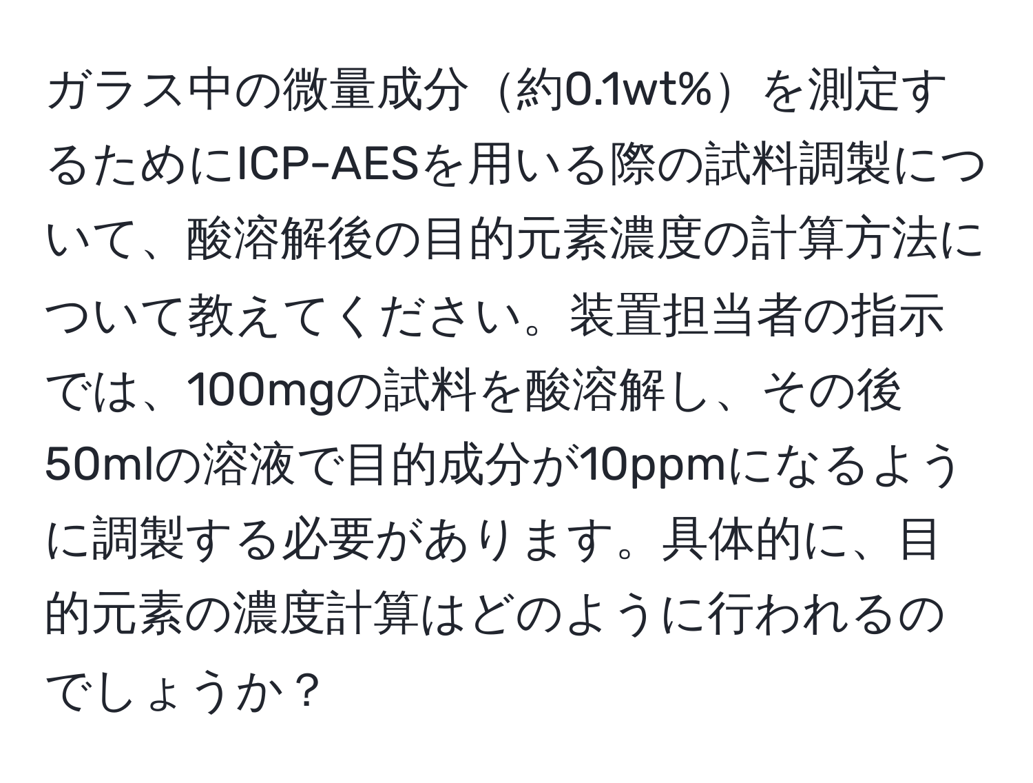 ガラス中の微量成分約0.1wt%を測定するためにICP-AESを用いる際の試料調製について、酸溶解後の目的元素濃度の計算方法について教えてください。装置担当者の指示では、100mgの試料を酸溶解し、その後50mlの溶液で目的成分が10ppmになるように調製する必要があります。具体的に、目的元素の濃度計算はどのように行われるのでしょうか？