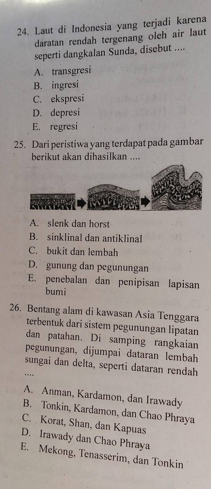 Laut di Indonesia yang terjadi karena
daratan rendah tergenang oleh air laut
seperti dangkalan Sunda, disebut ....
A. transgresi
B. ingresi
C. ekspresi
D. depresi
E. regresi
25. Dari peristiwa yang terdapat pada gambar
berikut akan dihasilkan ....
A. slenk dan horst
B. sinklinal dan antiklinal
C. bukit dan lembah
D. gunung dan pegunungan
E. penebalan dan penipisan lapisan
bumi
26. Bentang alam di kawasan Asia Tenggara
terbentuk dari sistem pegunungan lipatan
dan patahan. Di samping rangkaian
pegunungan, dijumpai dataran lembah
sungai dan delta, seperti dataran rendah
_…
A. Anman, Kardamon, dan Irawady
B. Tonkin, Kardamon, dan Chao Phraya
C. Korat, Shan, dan Kapuas
D. Irawady dan Chao Phraya
E. Mekong, Tenasserim, dan Tonkin