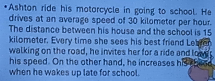 Ashton ride his motorcycle in going to school. He 
drives at an average speed of 30 kilometer per hour. 
The distance between his house and the school is 15
kilometer. Every time she sees his best friend Lebran 
walking on the road, he invites her for a ride and lower 
his speed. On the other hand, he increases his speed 
when he wakes up late for school.