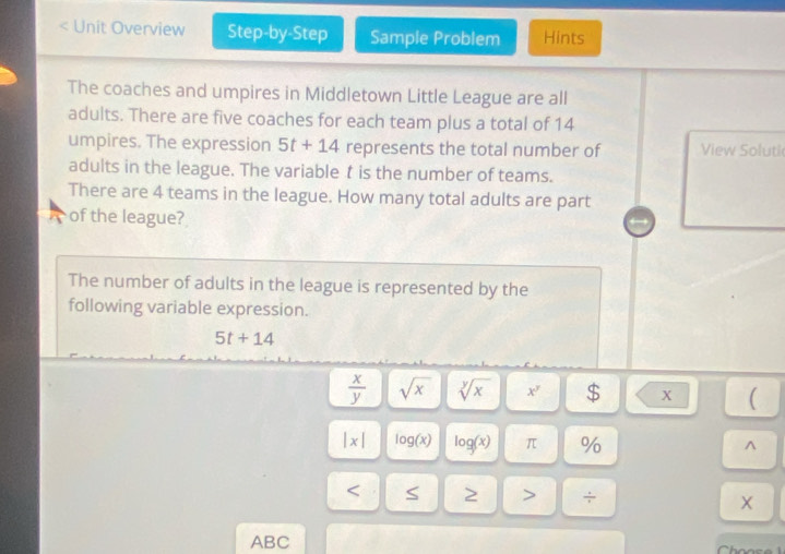 < Unit Overview Step-by-Step Sample Problem Hints 
The coaches and umpires in Middletown Little League are all 
adults. There are five coaches for each team plus a total of  14
umpires. The expression 5t+14 represents the total number of View Soluti 
adults in the league. The variable t is the number of teams. 
There are 4 teams in the league. How many total adults are part 
of the league? 
The number of adults in the league is represented by the 
following variable expression.
5t+14
 x/y  sqrt(x) sqrt[y](x) x^y $ X ( 
|x| log (x) log (x) π % ^
÷ X 
ABC