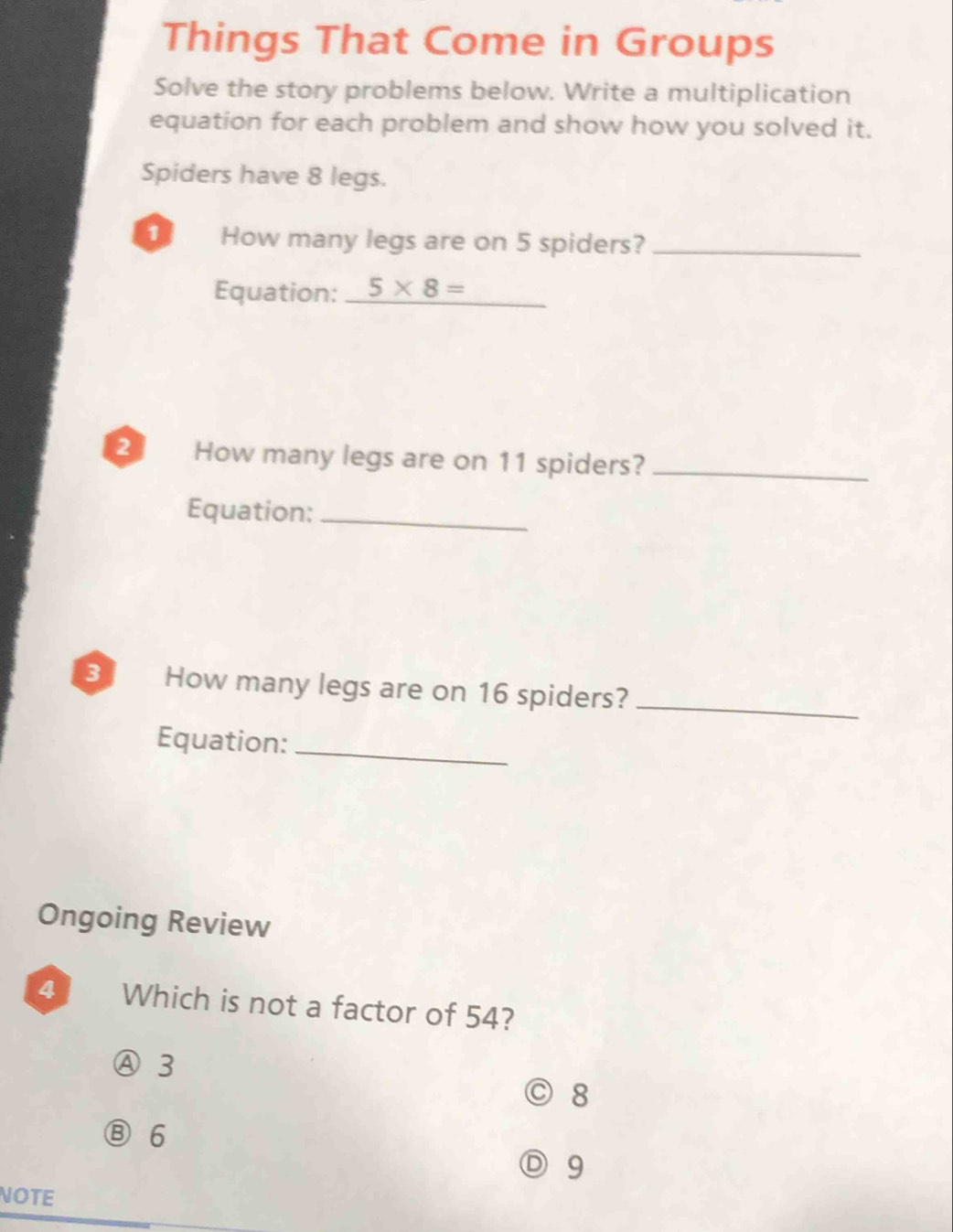 Things That Come in Groups
Solve the story problems below. Write a multiplication
equation for each problem and show how you solved it.
Spiders have 8 legs.
How many legs are on 5 spiders?_
_
Equation: _ 5* 8=
2 How many legs are on 11 spiders?_
Equation:_
3 How many legs are on 16 spiders?_
Equation:_
Ongoing Review
4 Which is not a factor of 54?
Ⓐ 3
◎ 8
⑧ 6
) 9
NOTE