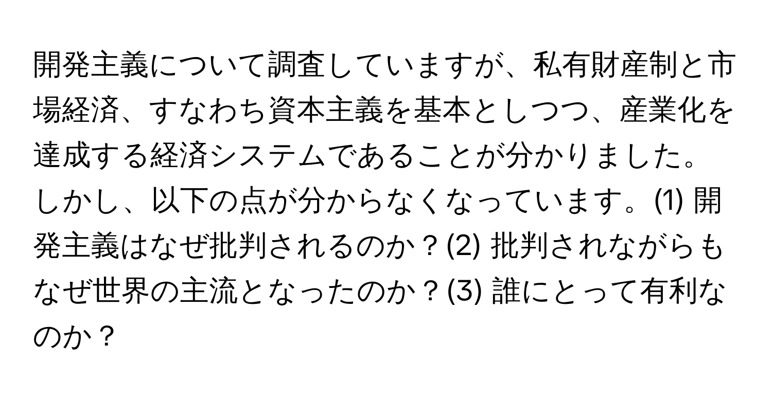 開発主義について調査していますが、私有財産制と市場経済、すなわち資本主義を基本としつつ、産業化を達成する経済システムであることが分かりました。しかし、以下の点が分からなくなっています。(1) 開発主義はなぜ批判されるのか？(2) 批判されながらもなぜ世界の主流となったのか？(3) 誰にとって有利なのか？