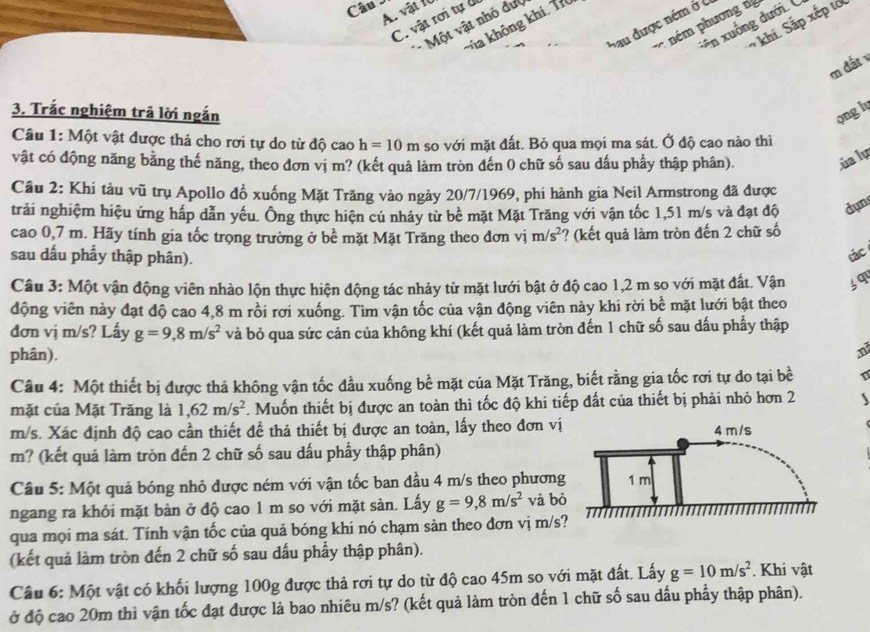 vật 10
C. vật rơi tự để
ên xuống dưới. (
khi. Sắp xếp tớ
Sau được ném ở c
Va không khí, Tí
nm phương  
- Một vật nhỏ đư
m đất 
3. Trắc nghiệm trã lời ngắn ong h
Câu 1: Một vật được thả cho rơi tự do từ độ cao h=10m so với mặt đất. Bỏ qua mọi ma sát. Ở độ cao nào thì
vật có động năng bằng thế năng, theo đơn vị m? (kết quả làm tròn đến 0 chữ số sau dấu phẩy thập phân). úa lự
Câu 2: Khi tàu vũ trụ Apollo đổ xuống Mặt Trăng vào ngày 20/7/1969, phí hành gia Neil Armstrong đã được
trải nghiệm hiệu ứng hấp dẫn yếu. Ông thực hiện cú nhảy từ bể mặt Mặt Trăng với vận tốc 1,51 m/s và đạt độ dụn
cao 0,7 m. Hãy tính gia tốc trọng trường ở bề mặt Mặt Trăng theo đơn vị m/s^2 ? (kết quả làm tròn đến 2 chữ số
sau dấu phẩy thập phân).
tác
Câu 3: Một vận động viên nhào lộn thực hiện động tác nhảy từ mặt lưới bật ở độ cao 1,2 m so với mặt đất. Vận jq
động viên này đạt độ cao 4,8 m rồi rơi xuống. Tìm vận tốc của vận động viên này khi rời bề mặt lưới bật theo
đơn vị m/s? Lấy g=9,8m/s^2 và bỏ qua sức cản của không khí (kết quả làm tròn đến 1 chữ số sau dấu phẩy thập
phân).
n
Câu 4: Một thiết bị được thả không vận tốc đầu xuống bề mặt của Mặt Trăng, biết rằng gia tốc rơi tự do tại bề 1
mặt của Mặt Trăng là 1,62m/s^2 F. Muốn thiết bị được an toàn thì tốc độ khi tiếp đất của thiết bị phải nhỏ hơn 2
m/s. Xác định độ cao cần thiết đề thả thiết bị được an toàn, lấy theo đơn vị
m? (kết quả làm tròn đến 2 chữ số sau dấu phầy thập phân)
Câu 5: Một quả bóng nhỏ được ném với vận tốc ban đầu 4 m/s theo phương
ngang ra khỏi mặt bản ở độ cao 1 m so với mặt sản. Lấy g=9,8m/s^2 và bỏ
qua mọi ma sát. Tính vận tốc của quả bóng khi nó chạm sản theo đơn vị m/s
(kết quả làm tròn đến 2 chữ số sau đấu phầy thập phân).
Câu 6: Một vật có khối lượng 100g được thả rơi tự do từ độ cao 45m so với mặt đất. Lấy g=10m/s^2. Khi vật
ở độ cao 20m thì vận tốc đạt được là bao nhiêu m/s? (kết quả làm tròn đến 1 chữ số sau dấu phẩy thập phân).