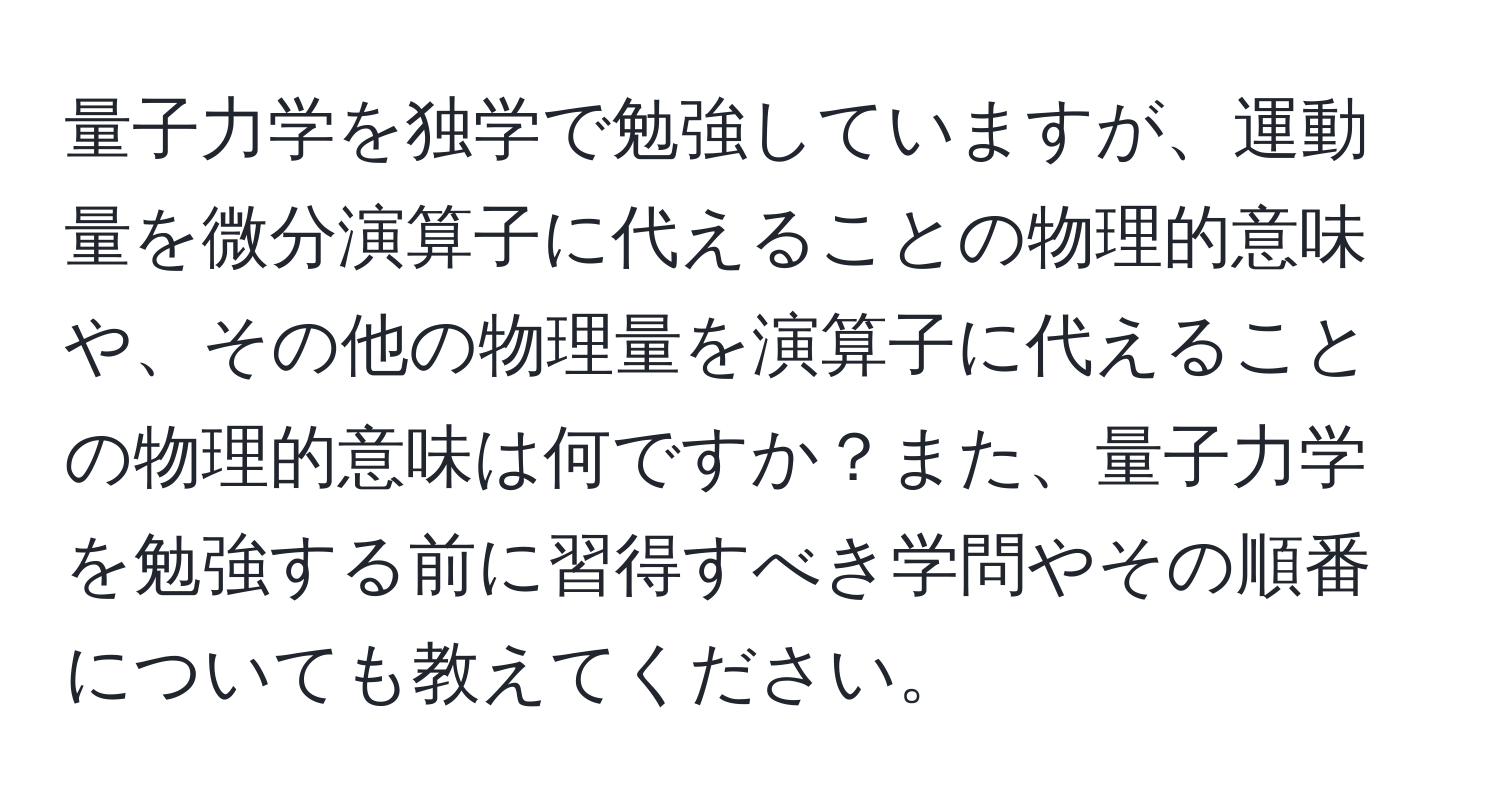 量子力学を独学で勉強していますが、運動量を微分演算子に代えることの物理的意味や、その他の物理量を演算子に代えることの物理的意味は何ですか？また、量子力学を勉強する前に習得すべき学問やその順番についても教えてください。