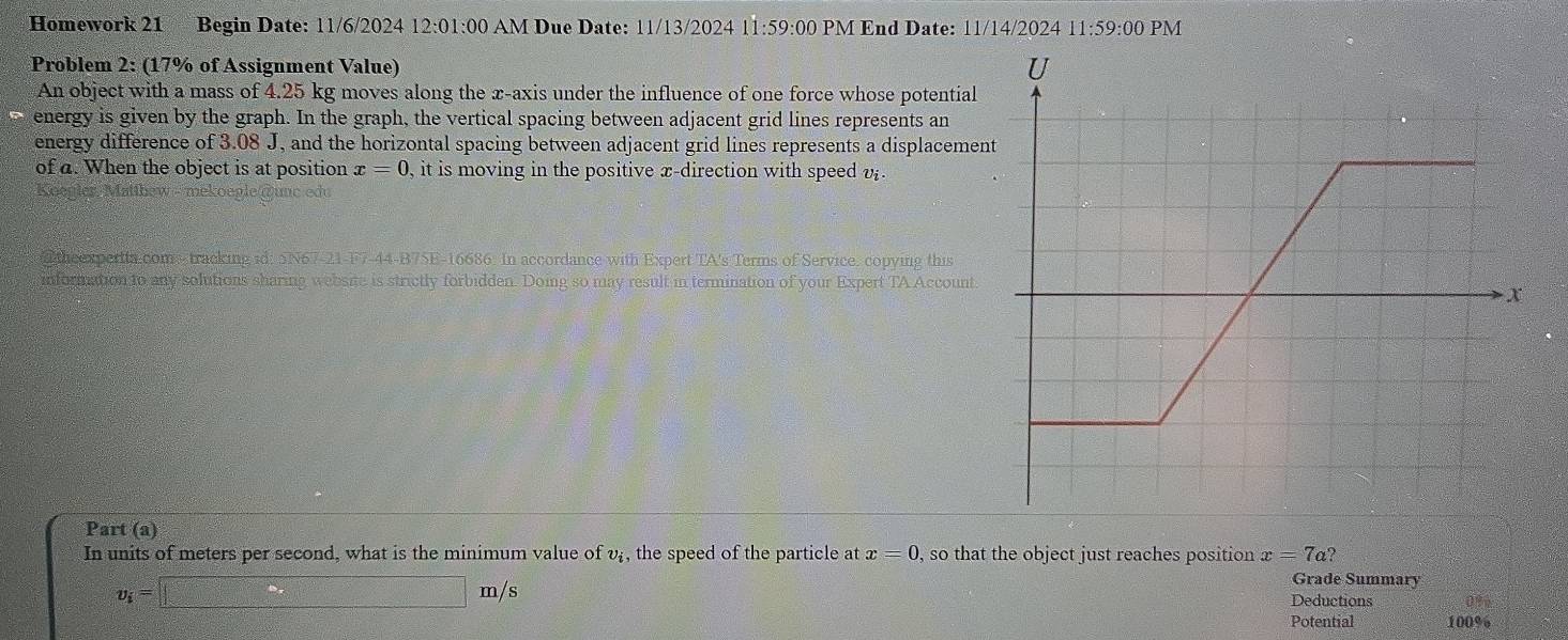 Homework 21 Begin Date: 11/6/2024 12:01 1:00 AM Due Date: 11/13/2024 11:59:00 PM End Date: 11/14/2024 11:59:00 PM 
Problem 2: (17% of Assignment Value) 
An object with a mass of 4.25 kg moves along the x-axis under the influence of one force whose potential 
energy is given by the graph. In the graph, the vertical spacing between adjacent grid lines represents an 
energy difference of 3.08 J, and the horizontal spacing between adjacent grid lines represents a displacemen 
of a. When the object is at position x=0 , it is moving in the positive x -direction with speed v. 
Koenier M a 
@ theexpertta coms-tracking id: 5N67-21-F7-44-B75E-16686. In accordance with Expert TA's Terms of Service. copying this 
information to any solutions sharing website is strictly forbidden. Doing so may result in termination of your Expert TA Account 
Part (a) 
In units of meters per second, what is the minimum value of v, the speed of the particle at x=0 , so that the object just reaches position x=7a?
v_i=□ m/s
Grade Summary 
Deductions 
Potential 100%