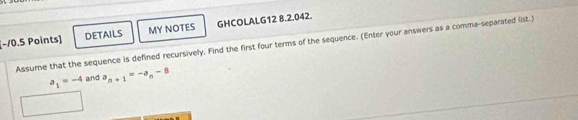 [−10.5 Points] DETAILS MY NOTES GHCOLALG12 8.2.042. 
Assume that the sequence is defined recursively. Find the first four terms of the sequence. (Enter your answers as a comma-separated list.)
a_1=-4 and a_n+1=-a_n-8