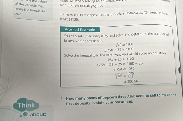 sojective when solving an equation. 
amrone 
of the variable that 
side of the inequality symbol. 
make the inequality 
true. To make the first deposit on the trip, Alan's total sales, f(b) , need to be a 
least $1100. 
Worked Example 
You can set up an inequality and solve it to determine the number of 
boxes Alan needs to sell.
f(b)≥ 1100
3.75b+25≥ 1100
Solve the inequality in the same way you would solve an equation.
3.75b+25≥ 1100
3.75b+25-25≥ 1100-25
3.75b≥ 1075
 (3.75b)/3.75 ≥  1075/3.75 
b≥ 286.66... 
1. How many boxes of popcorn does Alex need to sell to make the 
Think first deposit? Explain your reasoning. 
about: