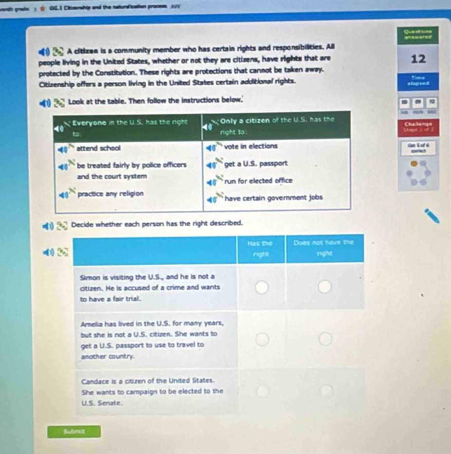 warth graße Cittserwhip and the naturafization process VV 
Questons 
ansmored 
A citizen is a community member who has certain rights and responsibilities. All 
people living in the United States, whether or not they are citizens, have rights that are 
12 
protected by the Constitution. These rights are protections that cannot be taken away. 
Time 
Citizenship offers a person living in the United States certain additional rights. aispted 
Look at the table. Then follow the instructions below.' 
Stae 1 Thelen 
dan E af ó 
corvect 
Decide whether each person has the right described. 
Submit