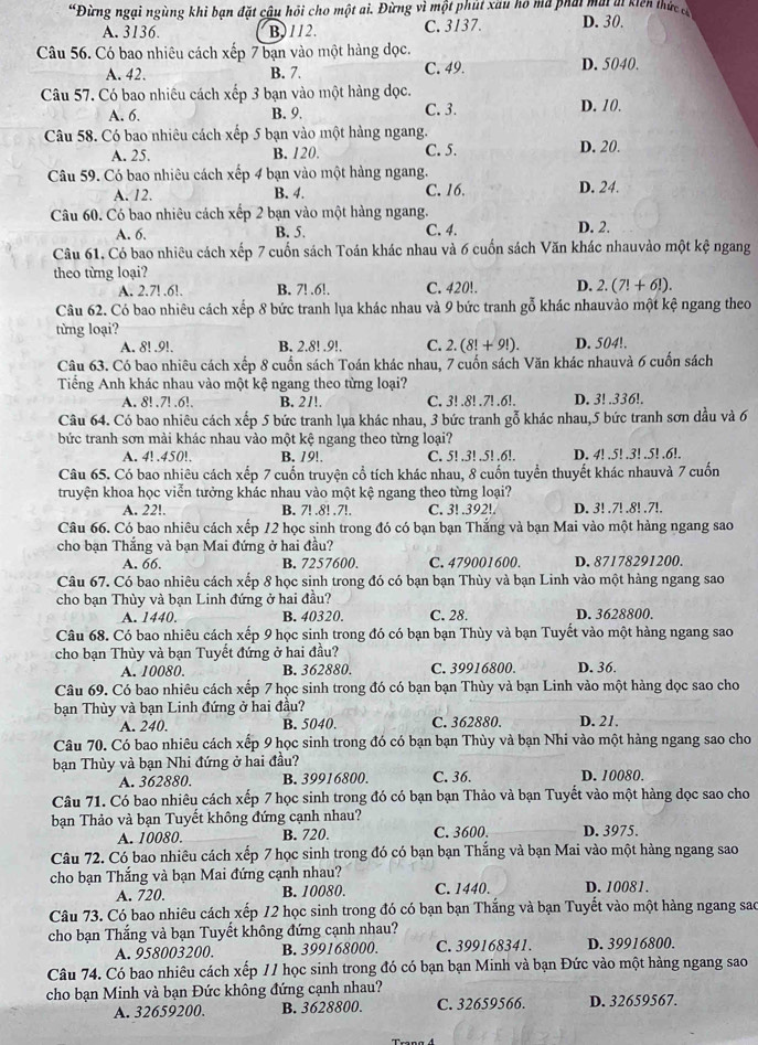 “Đừng ngại ngùng khi bạn đặt cậu hồi cho một ai. Đừng vì một phút xâu hó mã phái mai ai kiến thức có D. 30.
A. 3136. B)112. C. 3137.
Câu 56. Có bao nhiêu cách xếp 7 bạn vào một hàng dọc.
A. 42. B. 7. C. 49. D. 5040.
Câu 57. Có bao nhiêu cách xếp 3 bạn vào một hàng dọc.
A. 6. B. 9. C. 3. D. 10.
Câu 58. Có bao nhiêu cách xếp 5 bạn vào một hàng ngang.
A. 25. B. 120. C. 5. D. 20.
Câu 59. Có bao nhiêu cách xếp 4 bạn vào một hàng ngang. D. 24.
A. 12. B. 4. C. 16.
Câu 60. Có bao nhiêu cách xếp 2 bạn vào một hàng ngang.
A. 6. B. 5. C. 4. D. 2.
Câu 61, Có bao nhiêu cách xếp 7 cuốn sách Toán khác nhau và 6 cuốn sách Văn khác nhauvào một kệ ngang
theo từng loại?
A. 2.7! .6!. B. 7! .6!. C. 420!. D. 2.(7!+6!).
Câu 62. Có bao nhiêu cách xếp 8 bức tranh lụa khác nhau và 9 bức tranh gỗ khác nhauvào một kệ ngang theo
từng loại?
A. 8! .9!. B. 2.8! .9!. C. 2.(8!+9!). D. 504!.
Câu 63. Có bao nhiêu cách xếp 8 cuốn sách Toán khác nhau, 7 cuốn sách Văn khác nhauvà 6 cuốn sách
Tiếng Anh khác nhau vào một kệ ngang theo từng loại?
A. 8!.7! .6!. B. 2/!. C. 3! .8! .7! .6!. D. 3! .336!.
Câu 64. Có bao nhiêu cách xếp 5 bức tranh lụa khác nhau, 3 bức tranh gỗ khác nhau,5 bức tranh sơn dầu và 6
bức tranh sơn mài khác nhau vào một kệ ngang theo từng loại?
A. 4! .450!. B. 19!. C. 5! .3! .5! .6!. D. 4! .5! .3! .5! .6!.
Câu 65. Có bao nhiêu cách xếp 7 cuốn truyện cổ tích khác nhau, 8 cuốn tuyển thuyết khác nhauvà 7 cuốn
truyện khoa học viễn tưởng khác nhau vào một kệ ngang theo từng loại?
A. 22!. B. 7! .8! .7!. C. 3! .392!. D. 3! .7! .8! .7!.
Câu 66. Có bao nhiêu cách xếp 12 học sinh trong đó có bạn bạn Thắng và bạn Mai vào một hàng ngang sao
cho bạn Thắng và bạn Mai đứng ở hai đầu?
A. 66. B. 7257600. C. 479001600. D. 87178291200.
Câu 67. Có bao nhiêu cách xếp 8 học sinh trong đó có bạn bạn Thùy và bạn Linh vào một hàng ngang sao
cho bạn Thùy và bạn Linh đứng ở hai đầu?
A. 1440. B. 40320. C. 28. D. 3628800.
Câu 68. Có bao nhiêu cách xếp 9 học sinh trong đó có bạn bạn Thùy và bạn Tuyết vào một hàng ngang sao
cho bạn Thùy và bạn Tuyết đứng ở hai đầu?
A. 10080. B. 362880. C. 39916800. D. 36.
Câu 69. Có bao nhiêu cách xếp 7 học sinh trong đó có bạn bạn Thùy và bạn Linh vào một hàng dọc sao cho
bạn Thùy và bạn Linh đứng ở hai đầu? D. 21.
A. 240. B. 5040. C. 362880.
Câu 70. Có bao nhiêu cách xếp 9 học sinh trong đó có bạn bạn Thùy và bạn Nhi vào một hàng ngang sao cho
bạn Thùy và bạn Nhi đứng ở hai đầu?
A. 362880. B. 39916800. C. 36. D. 10080.
Câu 71. Có bao nhiêu cách xếp 7 học sinh trong đó có bạn bạn Thảo và bạn Tuyết vào một hàng dọc sao cho
bạn Thảo và bạn Tuyết không đứng cạnh nhau?
A. 10080. B. 720. C. 3600. D. 3975.
Câu 72. Có bao nhiêu cách xếp 7 học sinh trong đó có bạn bạn Thắng và bạn Mai vào một hàng ngang sao
cho bạn Thắng và bạn Mai đứng cạnh nhau?
A. 720. B. 10080. C. 1440. D. 10081.
Câu 73. Có bao nhiêu cách xếp 12 học sinh trong đó có bạn bạn Thắng và bạn Tuyết vào một hàng ngang sao
cho bạn Thắng và bạn Tuyết không đứng cạnh nhau?
A. 958003200. B. 399168000. C. 399168341. D. 39916800.
Câu 74. Có bao nhiêu cách xếp 11 học sinh trong đó có bạn bạn Minh và bạn Đức vào một hàng ngang sao
cho bạn Minh và bạn Đức không đứng cạnh nhau?
A. 32659200. B. 3628800. C. 32659566. D. 32659567.