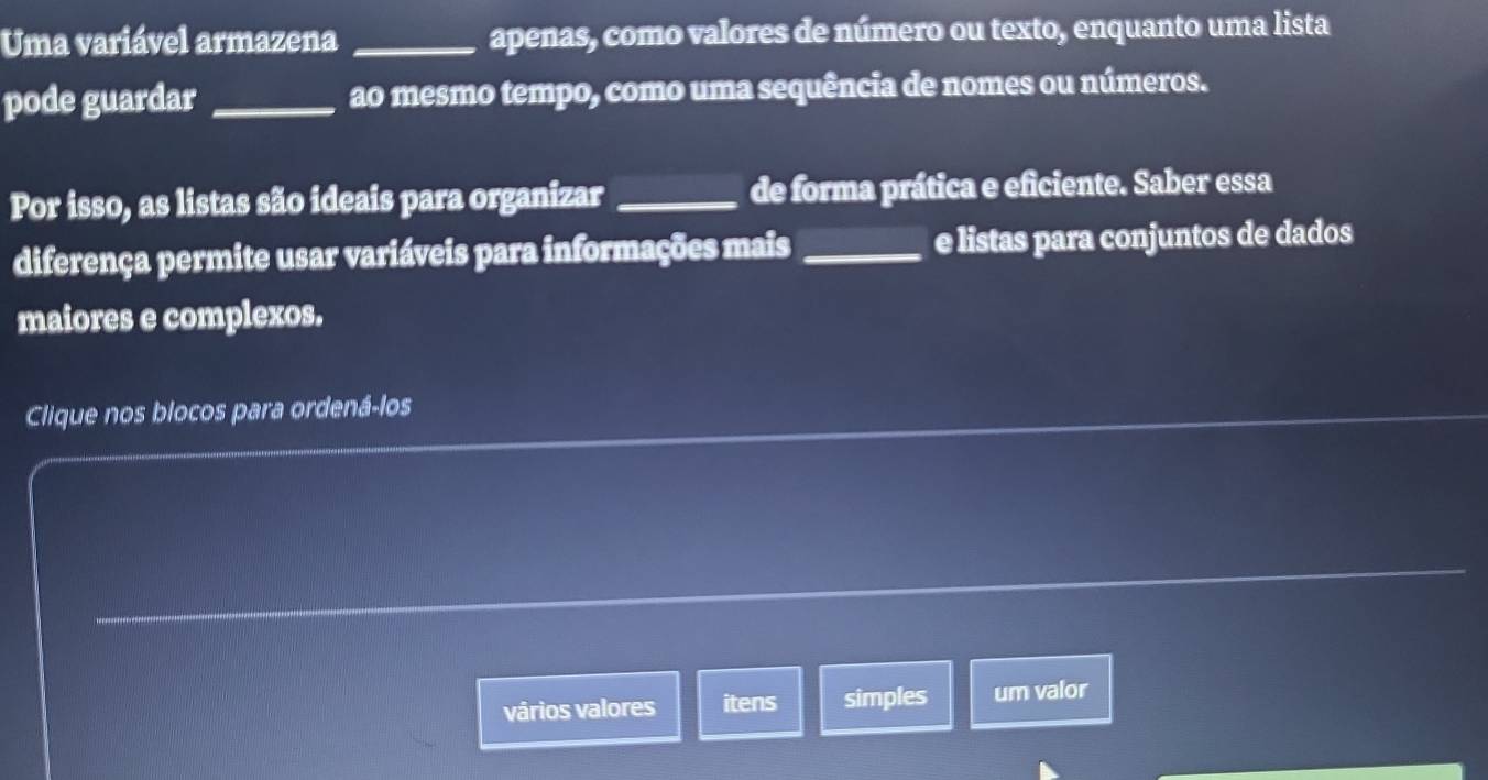 Uma variável armazena _apenas, como valores de número ou texto, enquanto uma lista 
pode guardar _ao mesmo tempo, como uma sequência de nomes ou números. 
Por isso, as listas são ideais para organizar _de forma prática e eficiente. Saber essa 
diferença permite usar variáveis para informações mais _e listas para conjuntos de dados 
maiores e complexos. 
Clique nos blocos para ordená-los 
vários valores itens simples um valor