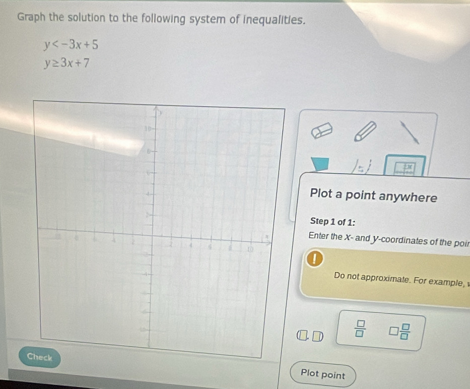 Graph the solution to the following system of inequalities.
y
y≥ 3x+7
Plot a point anywhere 
Step 1 of 1: 
Enter the X - and y-coordinates of the poir 
Do not approximate. For example,
 □ /□   □  □ /□  
Plot point