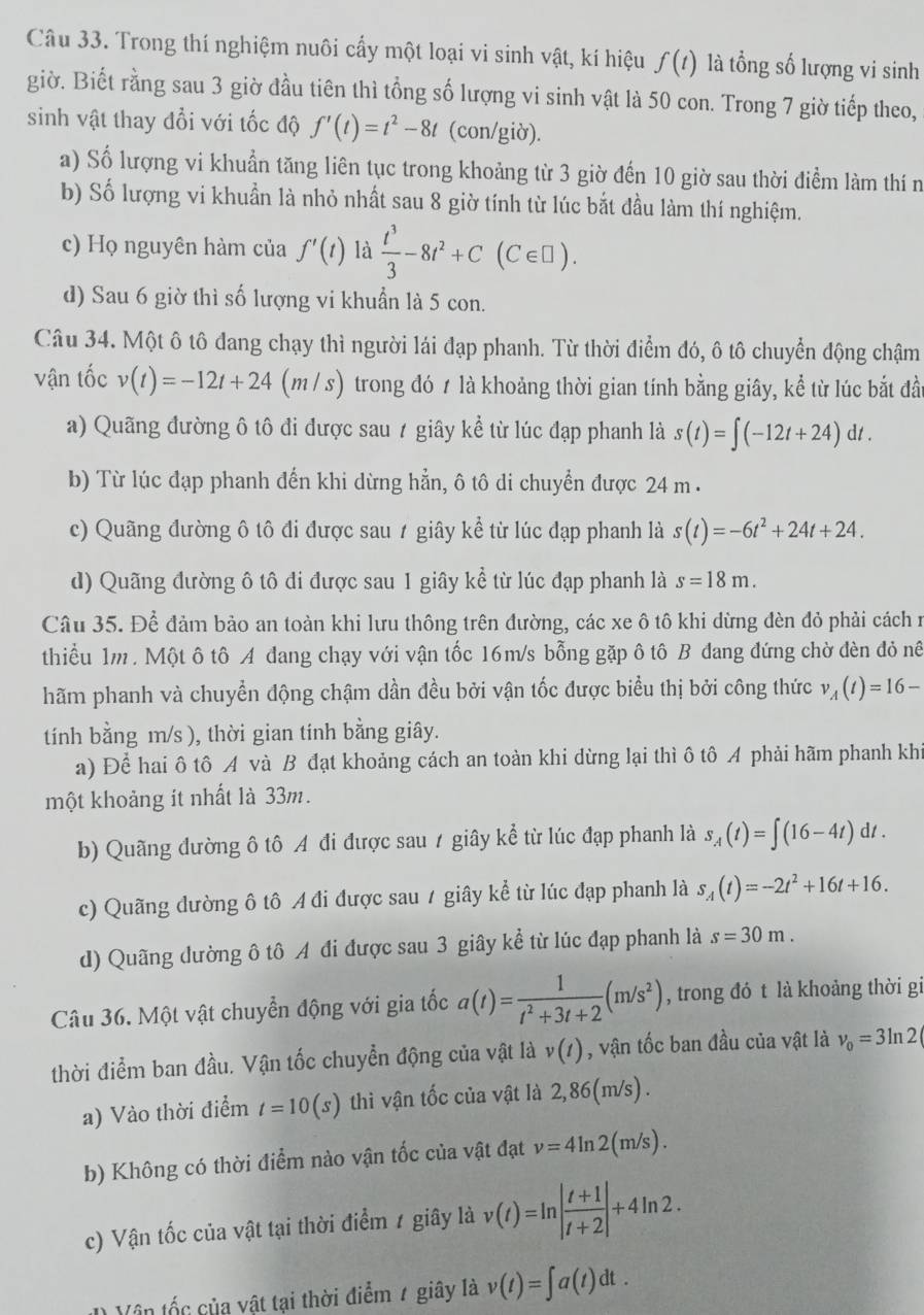 Trong thí nghiệm nuôi cấy một loại vi sinh vật, kí hiệu f(t) là tổng số lượng vi sinh
giờ. Biết rằng sau 3 giờ đầu tiên thì tổng số lượng vi sinh vật là 50 con. Trong 7 giờ tiếp theo,
sinh vật thay đổi với tốc độ f'(t)=t^2-8t (con/giờ).
a) Số lượng vi khuẩn tăng liên tục trong khoảng từ 3 giờ đến 10 giờ sau thời điểm làm thí n
b) Số lượng vi khuẩn là nhỏ nhất sau 8 giờ tính từ lúc bắt đầu làm thí nghiệm.
c) Họ nguyên hàm của f'(t) là  t^3/3 -8t^2+C(C∈ □ ).
d) Sau 6 giờ thì số lượng vi khuẩn là 5 con.
Câu 34. Một ô tô đang chạy thì người lái đạp phanh. Từ thời điểm đó, ô tô chuyển động chậm
vận tốc v(t)=-12t+24(m/s) trong đó 1 là khoảng thời gian tính bằng giây, kể từ lúc bắt đầt
a) Quãng đường ô tô đi được sau ≠ giây kể từ lúc đạp phanh là s(t)=∈t (-12t+24)dt.
b) Từ lúc đạp phanh đến khi dừng hẳn, ô tô di chuyển được 24 m .
c) Quãng đường ô tô đi được sau 7 giây kể từ lúc đạp phanh là s(t)=-6t^2+24t+24.
d) Quãng đường ô tô đi được sau 1 giây kể từ lúc đạp phanh là s=18m.
Câu 35. Để đảm bảo an toàn khi lưu thông trên đường, các xe ô tô khi dừng đèn đỏ phải cách r
thiểu 1m . Một ô tô A đang chạy với vận tốc 16m/s bỗng gặp ô tô B đang đứng chờ đèn đỏ nê
hãm phanh và chuyền động chậm dần đều bởi vận tốc được biểu thị bởi công thức v_A(t)=16-
tính bằng m/s ), thời gian tính bằng giây.
a) Để hai ô tô A và B đạt khoảng cách an toàn khi dừng lại thì ô tô A phải hãm phanh khi
một khoảng it nhất là 33m.
b) Quãng đường ô tô A đi được sau / giây kể từ lúc đạp phanh là s_A(t)=∈t (16-4t)dt.
c) Quãng dường ô tô A đi được sau / giây kể từ lúc đạp phanh là s_A(t)=-2t^2+16t+16.
d) Quãng dường ô tô A đi được sau 3 giây kể từ lúc đạp phanh là s=30m.
Câu 36. Một vật chuyển động với gia tốc a(t)= 1/t^2+3t+2 (m/s^2) , trong đó t là khoảng thời gi
thời điểm ban đầu. Vận tốc chuyển động của vật là v(t) , vận tốc ban đầu của vật là v_0=3ln 2(
a) Vào thời điểm t=10(s) thì vận tốc của vật là 2,86(m/s) .
b) Không có thời điểm nào vận tốc của vật đạt v=4ln 2(m/s).
c) Vận tốc của vật tại thời điểm 1 giây là v(t)=ln | (t+1)/t+2 |+4ln 2.
1 Vê n tốc của vật tại thời điểm 7 giây là v(t)=∈t a(t)dt.