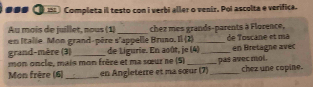 a 158 Completa il testo con i verbi aller o venir. Poi ascolta e verifica. 
Au mois de juillet, nous (1) _chez mes grands-parents à Florence, 
en Italie. Mon grand-père s'appelle Bruno. Il (2)_ de Toscane et ma 
grand-mère (3)_ de Lígurie. En août, je (4) _en Bretagne avec 
mon oncle, mais mon frère et ma sœur ne (5) _pas avec moi. 
Mon frère (6)_ en Angleterre et ma sœur (7) _chez une copine.