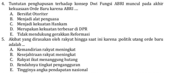 Tuntutan penghapusan terhadap konsep Dwi Fungsi ABRI muncul pada akhir
kekuasaan Orde Baru karena ABRI ....
A. Bersifat Otoriter
B. Menjadi alat penguasa
C. Menjadi kekuatan Hankam
D. Merupakan kekuatan terbesar di DPR
E. Tidak mendukung gerakkan Reformasi
5. Akibat yang dirasakan oleh rakyat hingga saat ini karena ;politik utang orde baru
adalah ...
A. Kemandirian rakyat meningkat
B. Kesejahtraan rakyat meningkat
C. Rakyat ikut menanggung hutang
D. Rendahnya tingkat pengangguran
E. Tingginya angka pendapatan nasional