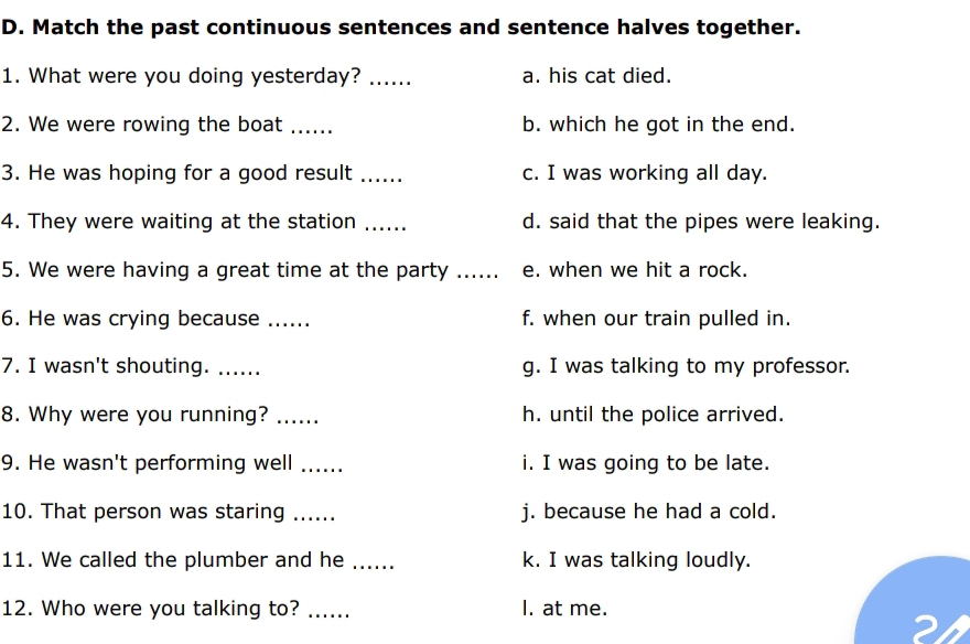 Match the past continuous sentences and sentence halves together.
1. What were you doing yesterday? ...... a. his cat died.
2. We were rowing the boat_ b. which he got in the end.
3. He was hoping for a good result _c. I was working all day.
4. They were waiting at the station ...... d. said that the pipes were leaking.
5. We were having a great time at the party ...... e. when we hit a rock.
6. He was crying because _f. when our train pulled in.
7. I wasn't shouting. ..... g. I was talking to my professor.
8. Why were you running? …... h. until the police arrived.
9. He wasn't performing well ...... i. I was going to be late.
10. That person was staring ...... j. because he had a cold.
11. We called the plumber and he _k. I was talking loudly.
12. Who were you talking to? ...... I. at me.