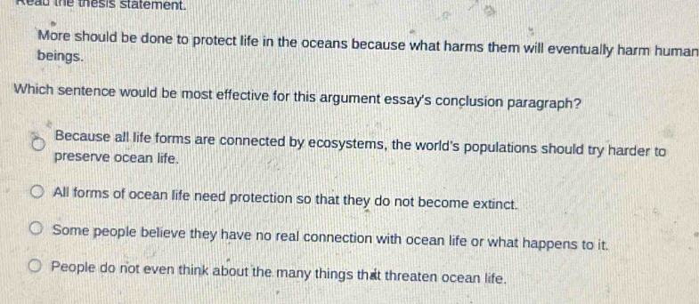 Read the thesis statement
More should be done to protect life in the oceans because what harms them will eventually harm human
beings.
Which sentence would be most effective for this argument essay's conclusion paragraph?
Because all life forms are connected by ecosystems, the world's populations should try harder to
preserve ocean life.
All forms of ocean life need protection so that they do not become extinct.
Some people believe they have no real connection with ocean life or what happens to it.
People do not even think about the many things that threaten ocean life.