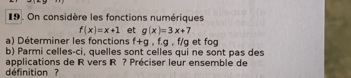 On considère les fonctions numériques
f(x)=x+1 et g(x)=3x+7
a) Déterminer les fonctions f+g , f. g , f/g et fog
b) Parmi celles-ci, quelles sont celles qui ne sont pas des 
applications de IR vers IR ? Préciser leur ensemble de 
définition ?