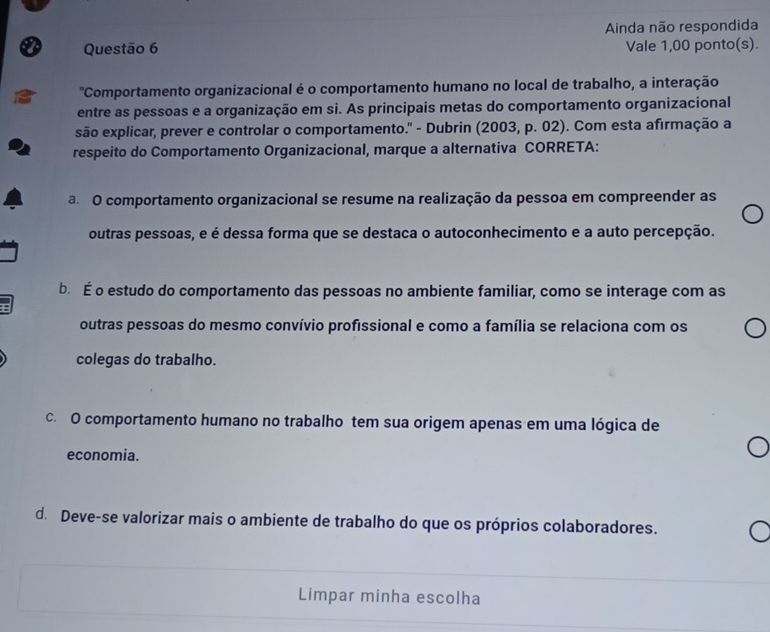 Ainda não respondida
Vale 1,00 ponto(s).
"Comportamento organizacional é o comportamento humano no local de trabalho, a interação
entre as pessoas e a organização em si. As principais metas do comportamento organizacional
são explicar, prever e controlar o comportamento." - Dubrin (2003, p. 02). Com esta afirmação a
respeito do Comportamento Organizacional, marque a alternativa CORRETA:
a O comportamento organizacional se resume na realização da pessoa em compreender as
outras pessoas, e é dessa forma que se destaca o autoconhecimento e a auto percepção.
b. É o estudo do comportamento das pessoas no ambiente familiar, como se interage com as
outras pessoas do mesmo convívio profissional e como a família se relaciona com os
colegas do trabalho.
c. O comportamento humano no trabalho tem sua origem apenas em uma lógica de
economia.
d. Deve-se valorizar mais o ambiente de trabalho do que os próprios colaboradores.
Limpar minha escolha