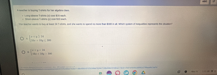 ABC a
A teacher is buying T-shirts for her algebra class.
Long-sleeve T-shirts (x) cost $16 each.
Short-sleeve T-shirts (y) cost $10 each.
The teacher wants to buy at least 24 T-shirts, and she wants to spend no more than $300 in all. Which system of inequalities represents this situation?
A. beginarrayl x+y≥ 24 16x+10y≤ 300endarray.
B. beginarrayl x+y<24 16x+10y>300endarray.
4/57370248te7628e7138b4585/6737b249de7628e71185454 4f6 2a1790e49c 7a47