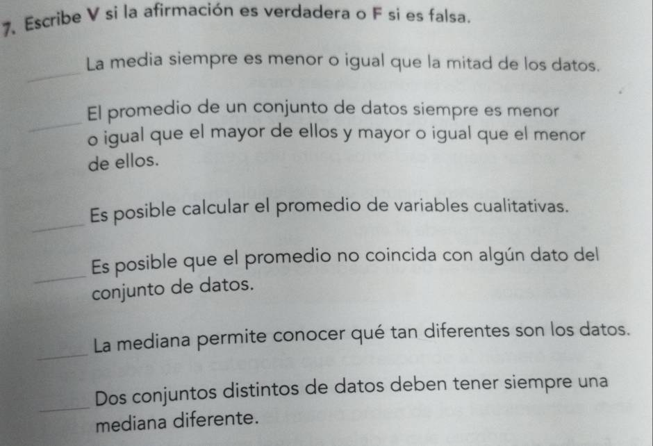 Escribe V si la afirmación es verdadera o F si es falsa. 
_ 
La media siempre es menor o igual que la mitad de los datos. 
_ 
El promedio de un conjunto de datos siempre es menor 
o igual que el mayor de ellos y mayor o igual que el menor 
de ellos. 
_ 
Es posible calcular el promedio de variables cualitativas. 
_ 
Es posible que el promedio no coincida con algún dato del 
conjunto de datos. 
_ 
La mediana permite conocer qué tan diferentes son los datos. 
_ 
Dos conjuntos distintos de datos deben tener siempre una 
mediana diferente.