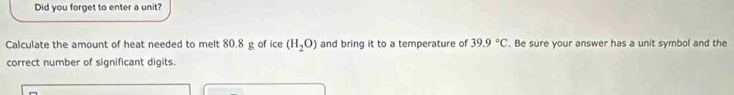 Did you forget to enter a unit? 
Calculate the amount of heat needed to melt 80.8 g of ice (H_2O) and bring it to a temperature of 39.9°C. Be sure your answer has a unit symbol and the 
correct number of significant digits.